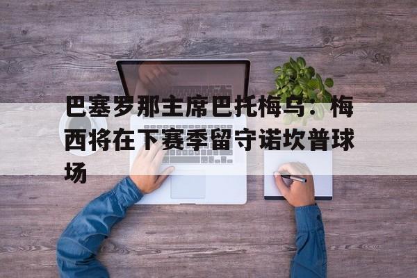 关于巴塞罗那主席巴托梅乌：梅西将在下赛季留守诺坎普球场的信息