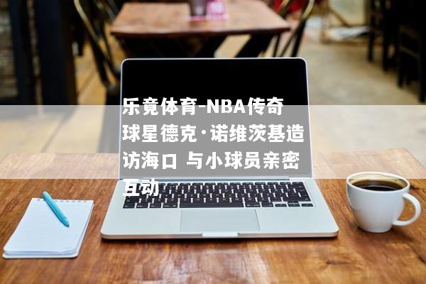 乐竟体育-NBA传奇球星德克·诺维茨基造访海口 与小球员亲密互动