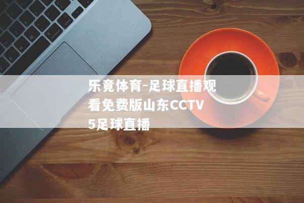 乐竟体育-足球直播观看免费版山东CCTV5足球直播