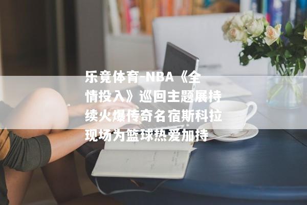 乐竟体育-NBA《全情投入》巡回主题展持续火爆传奇名宿斯科拉现场为篮球热爱加持