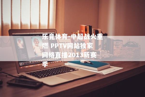 乐竟体育-中超战火重燃 PPTV网站独家网络直播2013新赛季